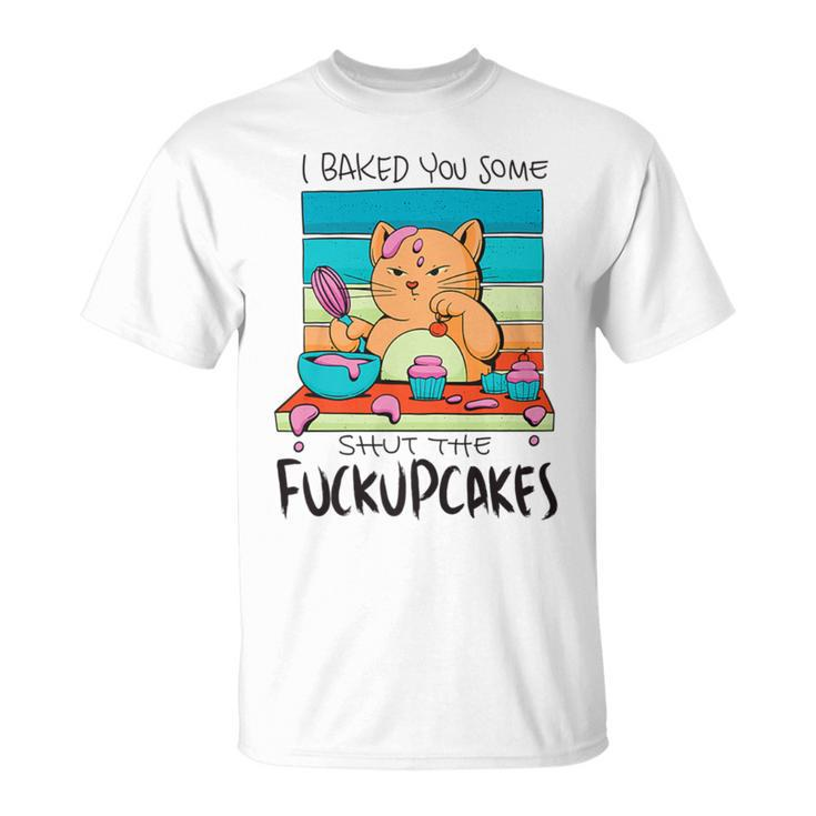 I Baked You Some Shut The Fuck Up Cakes Cat Fuckupcakes T-Shirt